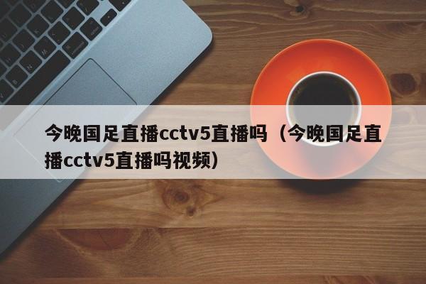 今晚国足直播cctv5直播吗（今晚国足直播cctv5直播吗视频） 