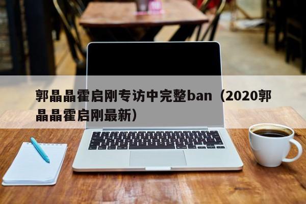 ，郭晶晶霍启刚专访中完整ban（2020郭晶晶霍启刚最新）