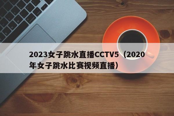 ，2023女子跳水直播CCTV5（2020年女子跳水比赛视频直播）