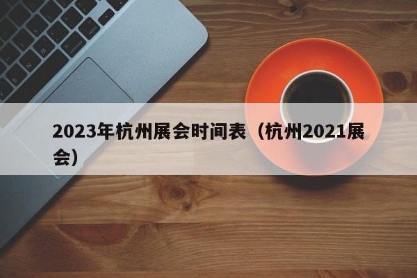 ，2023年杭州展会时间表（杭州2021展会）