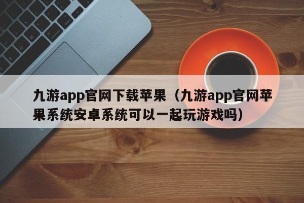 九游app官网下载苹果（九游app官网苹果系统安卓系统可以一起玩游戏吗） 