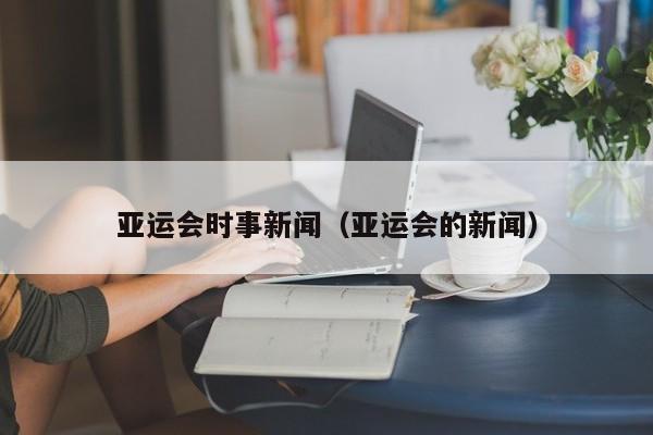 亚运会时事新闻（亚运会的新闻） 