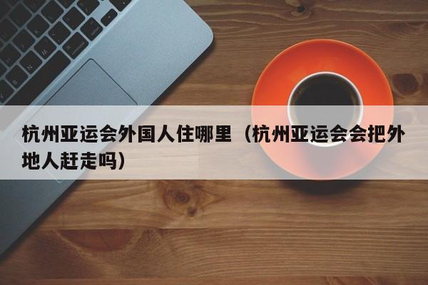 杭州亚运会外国人住哪里（杭州亚运会会把外地人赶走吗） 