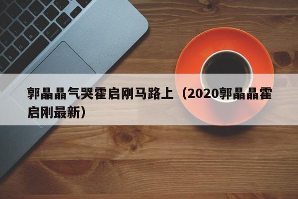 ，郭晶晶气哭霍启刚马路上（2020郭晶晶霍启刚最新）