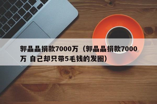 ，郭晶晶捐款7000万（郭晶晶捐款7000万 自己却只带5毛钱的发圈）