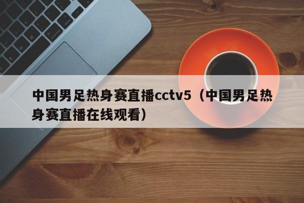 中国男足热身赛直播cctv5（中国男足热身赛直播在线观看） 