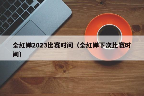 全红婵2023比赛时间（全红婵下次比赛时间） 