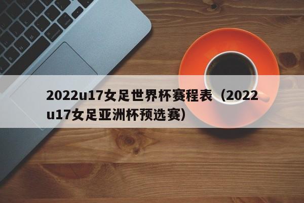 ，2022u17女足世界杯赛程表（2022u17女足亚洲杯预选赛）