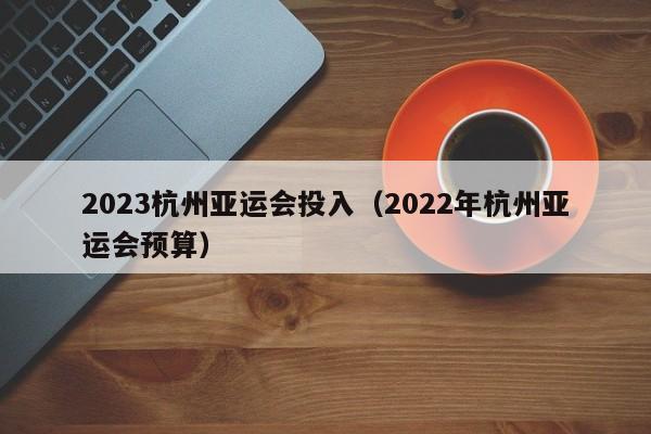 2023杭州亚运会投入（2022年杭州亚运会预算） 