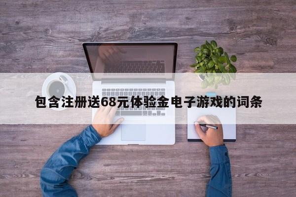 ，包含注册送68元体验金电子游戏的词条