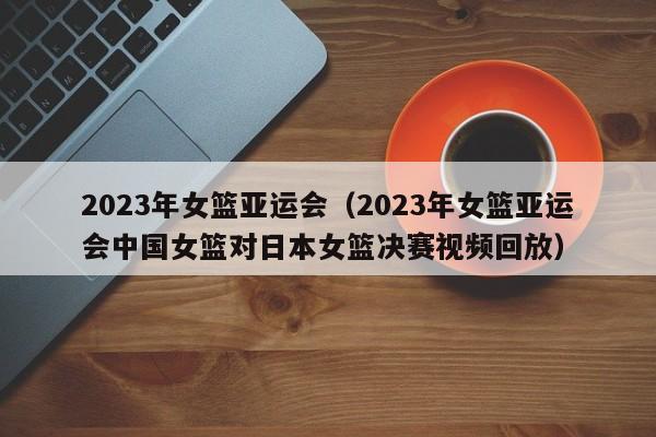 ，2023年女篮亚运会（2023年女篮亚运会中国女篮对日本女篮决赛视频回放）