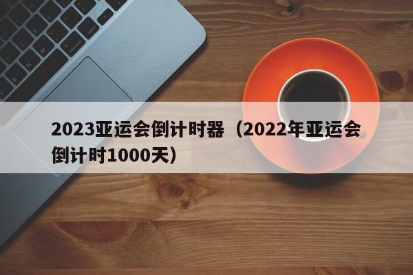 ，2023亚运会倒计时器（2022年亚运会倒计时1000天）