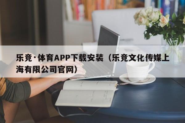 ，乐竞·体育APP下载安装（乐竞文化传媒上海有限公司官网）